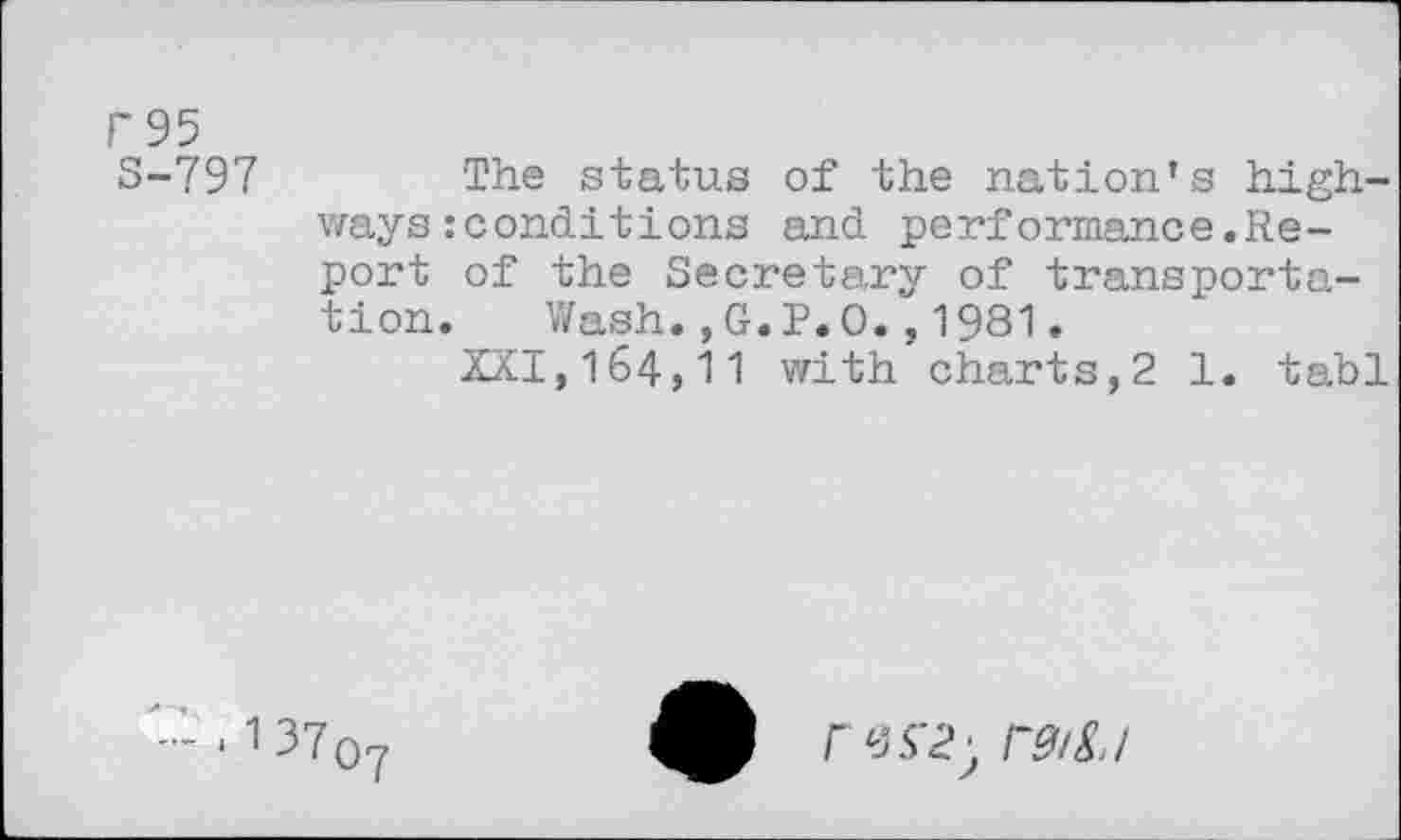 ﻿r95
S-797	The status of the nation’s high-
ways : conditions and performance.Report of the Secretary of transportation. Wash.,G.P.O.,1981.
aXI,164,11 with charts,2 1. tabl
. 1 37q7
ras'i; r&S.I